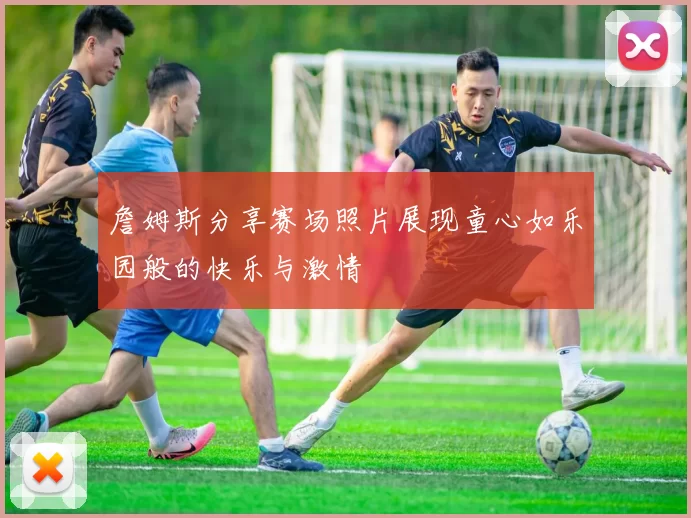 詹姆斯分享赛场照片展现童心如乐园般的快乐与激情