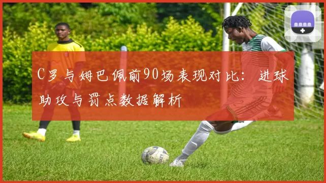 C罗与姆巴佩前90场表现对比：进球助攻与罚点数据解析