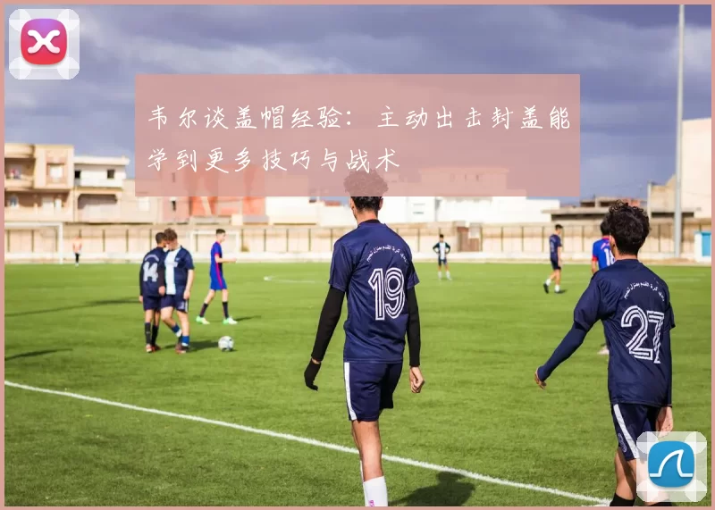 韦尔谈盖帽经验：主动出击封盖能学到更多技巧与战术
