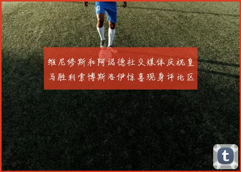 维尼修斯和阿诺德社交媒体庆祝皇马胜利索博斯洛伊惊喜现身评论区互动
