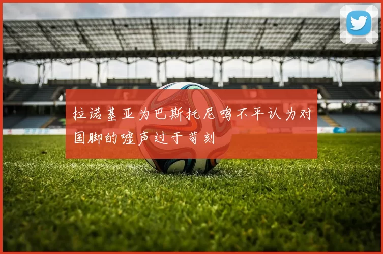 拉诺基亚为巴斯托尼鸣不平认为对国脚的嘘声过于苛刻