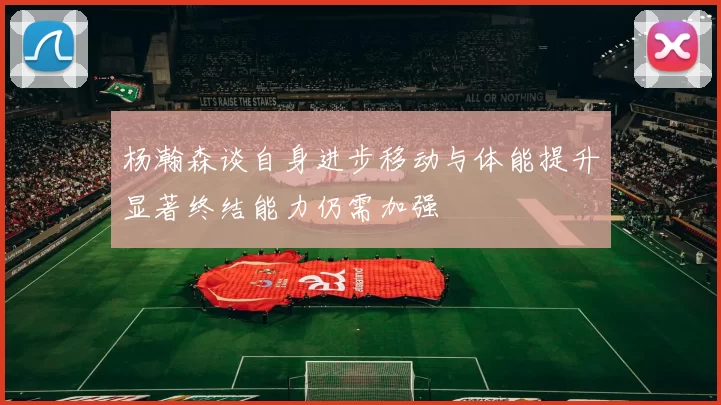 杨瀚森谈自身进步移动与体能提升显著终结能力仍需加强