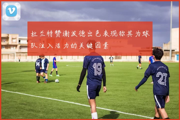 杜兰特赞谢泼德出色表现称其为球队注入活力的关键因素