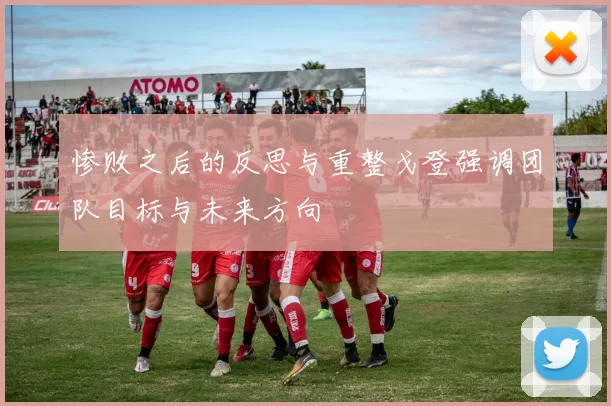 惨败之后的反思与重整戈登强调团队目标与未来方向