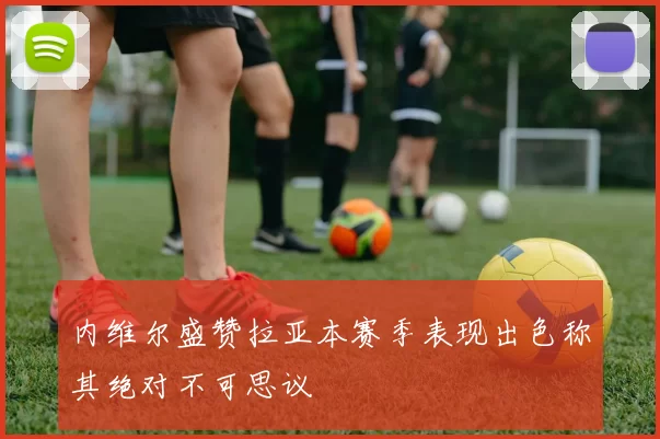 内维尔盛赞拉亚本赛季表现出色称其绝对不可思议