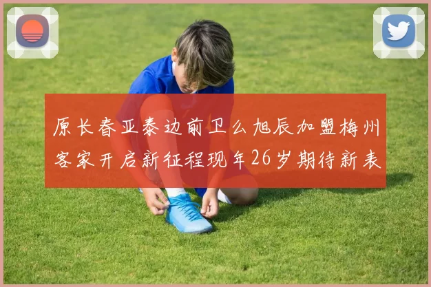 原长春亚泰边前卫么旭辰加盟梅州客家开启新征程现年26岁期待新表现