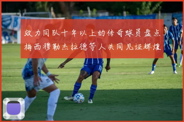 效力同队十年以上的传奇球员盘点梅西穆勒杰拉德等人共同见证辉煌岁月