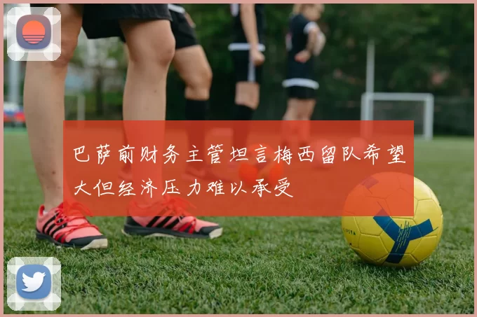 巴萨前财务主管坦言梅西留队希望大但经济压力难以承受