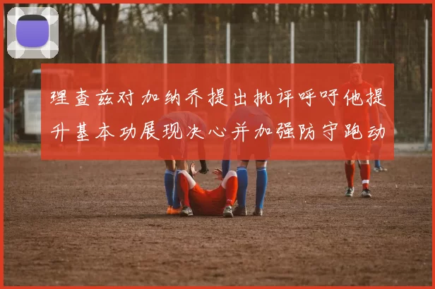 理查兹对加纳乔提出批评呼吁他提升基本功展现决心并加强防守跑动能力