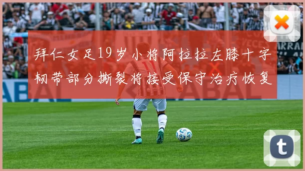 拜仁女足19岁小将阿拉拉左膝十字韧带部分撕裂将接受保守治疗恢复计划启动