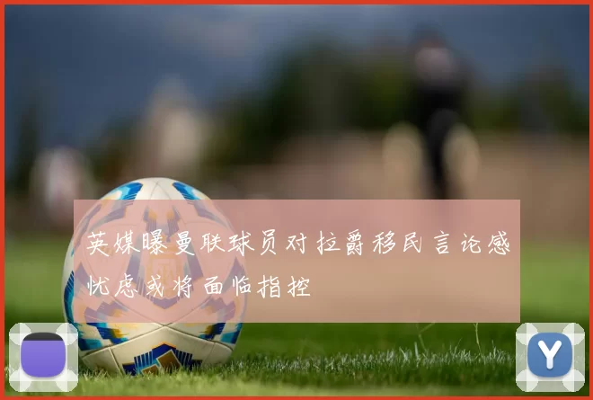 英媒曝曼联球员对拉爵移民言论感忧虑或将面临指控