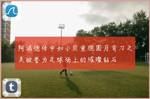 阿诺德传中如小贝重现圆月弯刀之美被誉为足球场上的璀璨钻石