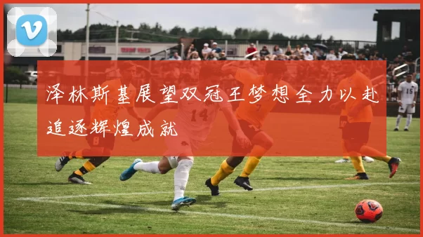 泽林斯基展望双冠王梦想全力以赴追逐辉煌成就