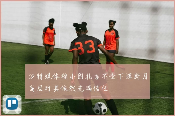 沙特媒体称小因扎吉不会下课新月高层对其依然充满信任