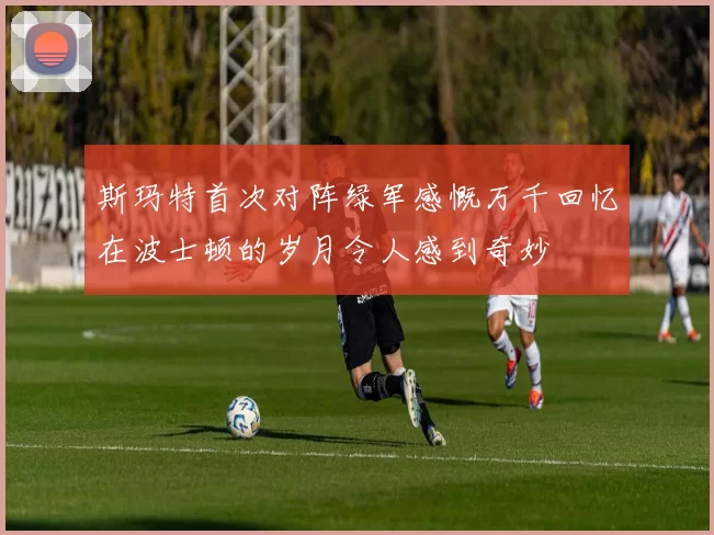 斯玛特首次对阵绿军感慨万千回忆在波士顿的岁月令人感到奇妙
