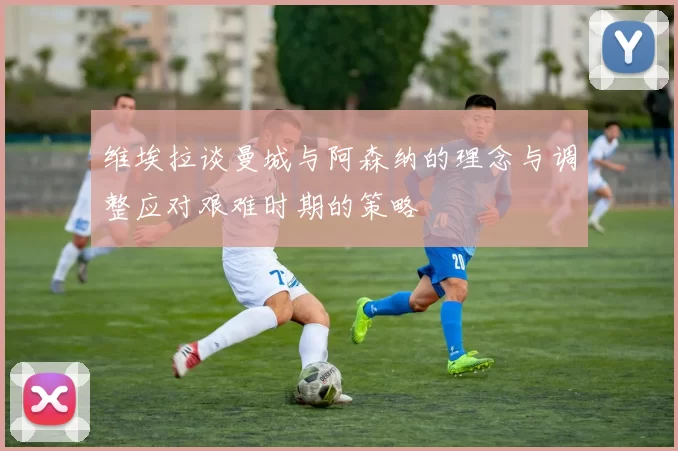 维埃拉谈曼城与阿森纳的理念与调整应对艰难时期的策略