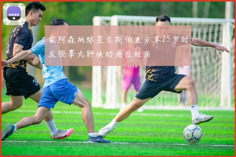 前阿森纳球星兰斯伯里分享25岁时发现睾丸肿块的癌症经历