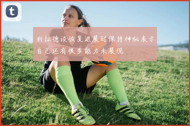 利拉德谈恢复进展时保持神秘表示自己还有很多能力未展现