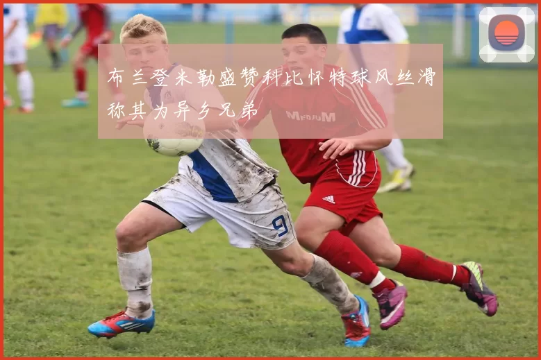 布兰登米勒盛赞科比怀特球风丝滑称其为异乡兄弟