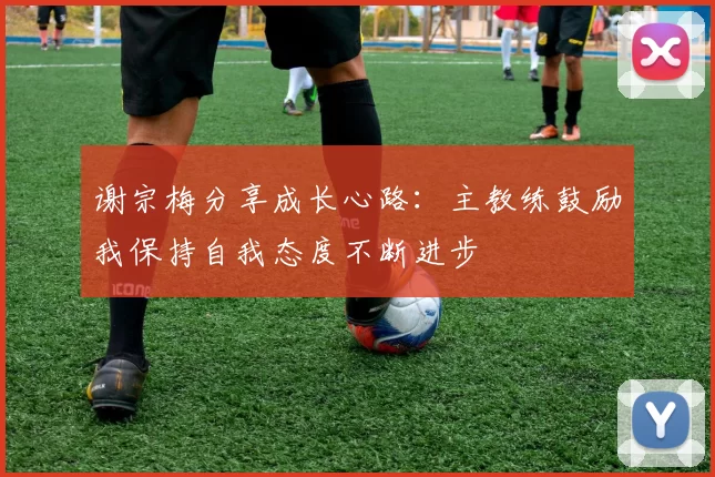 谢宗梅分享成长心路：主教练鼓励我保持自我态度不断进步