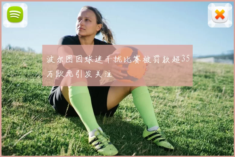 波尔图因球迷干扰比赛被罚款超35万欧元引发关注